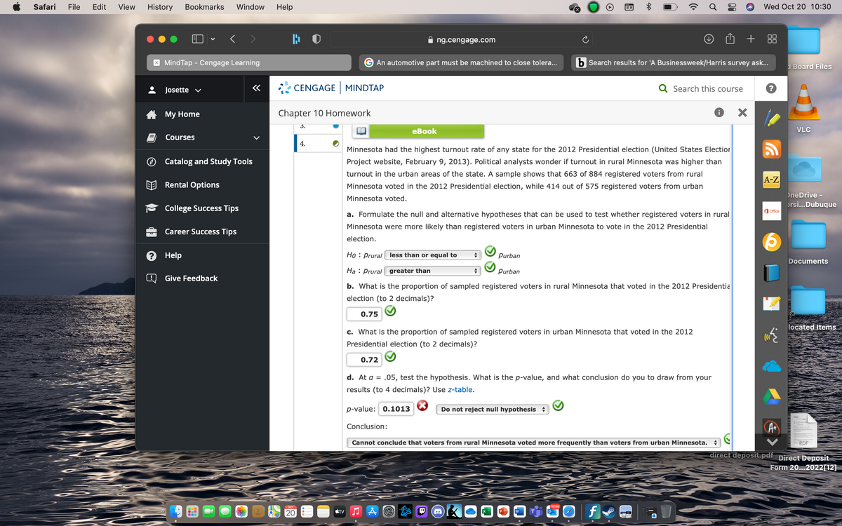 Safari
File
Edit
View
History
Bookmarks
Window
Help
Wed Oct 20 10:30
00
ng.cengage.com
X MindTap - Cengage Learning
An automotive part must be machined to close tolera...
b Search results for 'A Businessweek/Harris survey ask...
d Board Files
Josette v
«
CENGAGE MINDTAP
Q Search this course
A My Home
Chapter 10 Homework
3.
еВook
VLC
Courses
4.
Minnesota had the highest turnout rate of any state for the 2012 Presidential election (United States Election
O Catalog and Study Tools
Project website, February 9, 2013). Political analysts wonder if turnout in rural Minnesota was higher than
turnout in the urban areas of the state. A sample shows that 663 of 884 registered voters from rural
A-Z
Rental Options
Minnesota voted in the 2012 Presidential election, while 414 out of 575 registered voters from urban
OneDrive -
Minnesota voted.
ersi..Dubuque
College Success Tips
O Office
a. Formulate the null and alternative hypotheses that can be used to test whether registered voters in rural
Minnesota were more likely than registered voters in urban Minnesota to vote in the 2012 Presidential
Career Success Tips
election.
3 Help
Ho : Prural less than or equal to
Purban
Documents
Ha : Prural greater than
Purban
Give Feedback
b. What is the proportion of sampled registered voters in rural Minnesota that voted in the 2012 Presidentia
election (to 2 decimals)?
0.75
located Items
c. What is the proportion of sampled registered voters in urban Minnesota that voted in the 2012
Presidential election (to 2 decimals)?
0.72
d. At a = .05, test the hypothesis. What is the p-value, and what conclusion do you to draw from your
results (to 4 decimals)? Use z-table.
p-value: 0.1013
Do not reject null hypothesis +
Conclusion:
Cannot conclude that voters from rural Minnesota voted more frequently than voters from urban Minnesota.
PDF
direct deposit.pdf Direct Deposit
Form 20..2022[12]
10086
ост
20
étv
包
