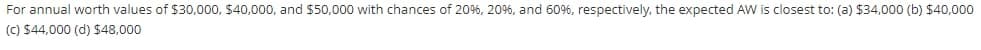 For annual worth values of $30,000, $40,000, and $50,000 with chances of 20%, 20%, and 60%, respectively, the expected AW is closest to: (a) $34,000 (b) $40,000
(C) $44,000 (d) $48,000
