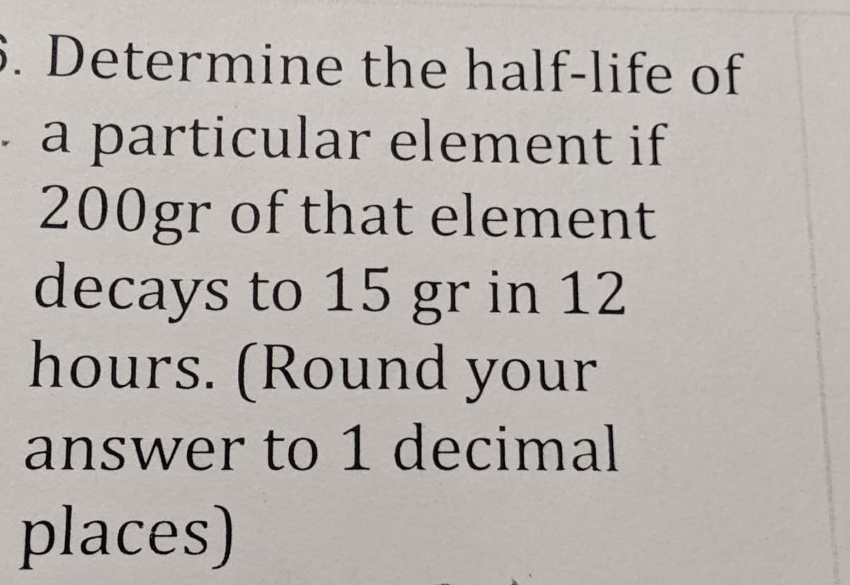 6. Determine the half-life of
a particular element if
200gr of that element
decays to 15 gr in 12
hours. (Round your
answer to 1 decimal
places)