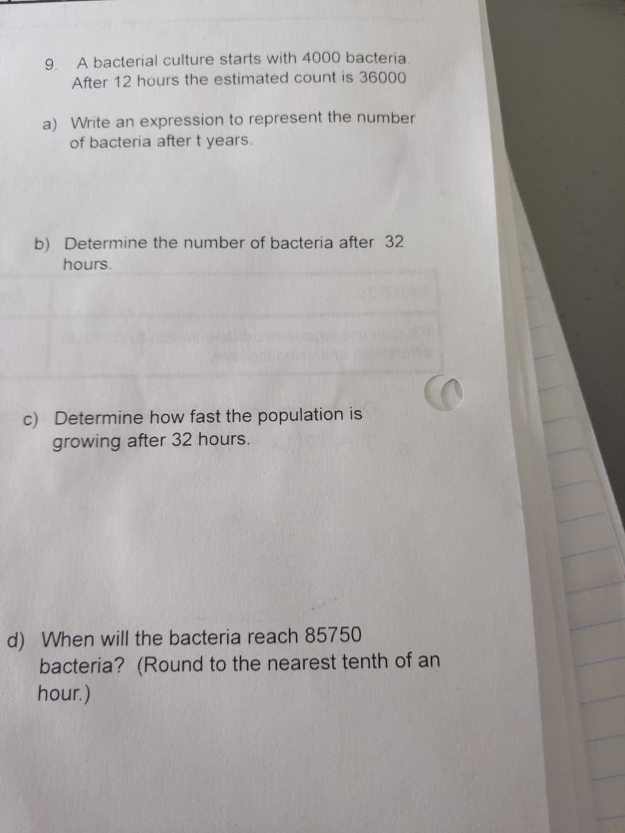 9.
A bacterial culture starts with 4000 bacteria.
After 12 hours the estimated count is 36000
a) Write an expression to represent the number
of bacteria after t years.
b) Determine the number of bacteria after 32
hours.
c) Determine how fast the population is
growing after 32 hours.
d) When will the bacteria reach 85750
bacteria? (Round to the nearest tenth of an
hour.)