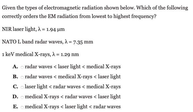 Given the types of electromagnetic radiation shown below. Which of the following
correctly orders the EM radiation from lowest to highest frequency?
NIR laser light, 1 = 1.94 µm
NATO L band radar waves, A = 7.35 mm
1 keV medical X-rays, À = 1.29 nm
A. o radar waves < laser light < medical X-rays
B. o radar waves < medical X-rays < laser light
C. o laser light < radar waves < medical X-rays
D. o medical X-rays < radar waves < laser light
Е.
medical X-rays < laser light < radar waves
