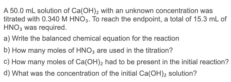 A 50.0 mL solution of Ca(OH)2 with an unknown concentration was
titrated with 0.340 M HNO3. To reach the endpoint, a total of 15.3 mL of
HNO3 was required.
a) Write the balanced chemical equation for the reaction
b) How many moles of HNO3 are used in the titration?
c) How many moles of Ca(OH), had to be present in the initial reaction?
d) What was the concentration of the initial Ca(OH)2 solution?
