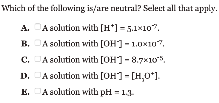 Which of the following is/are neutral? Select all that apply.
A. OA solution with [H*] = 5.1×107.
В.
A solution with [OH] = 1.0×107.
%3D
С.
C. OA solution with [OH] = 8.7x105.
D. OA solution with [OH] = [H,0*].
Е.
A solution with pH = 1.3.
%3D
