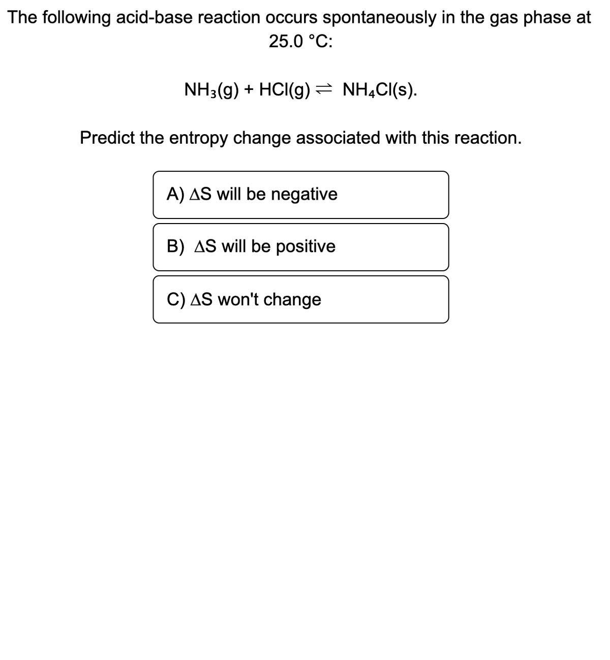 The following acid-base reaction occurs spontaneously in the gas phase at
25.0 °C:
NH3(g) + HCI(g) = NHẠCI(s).
Predict the entropy change associated with this reaction.
A) AS will be negative
B) AS will be positive
C) AS won't change
