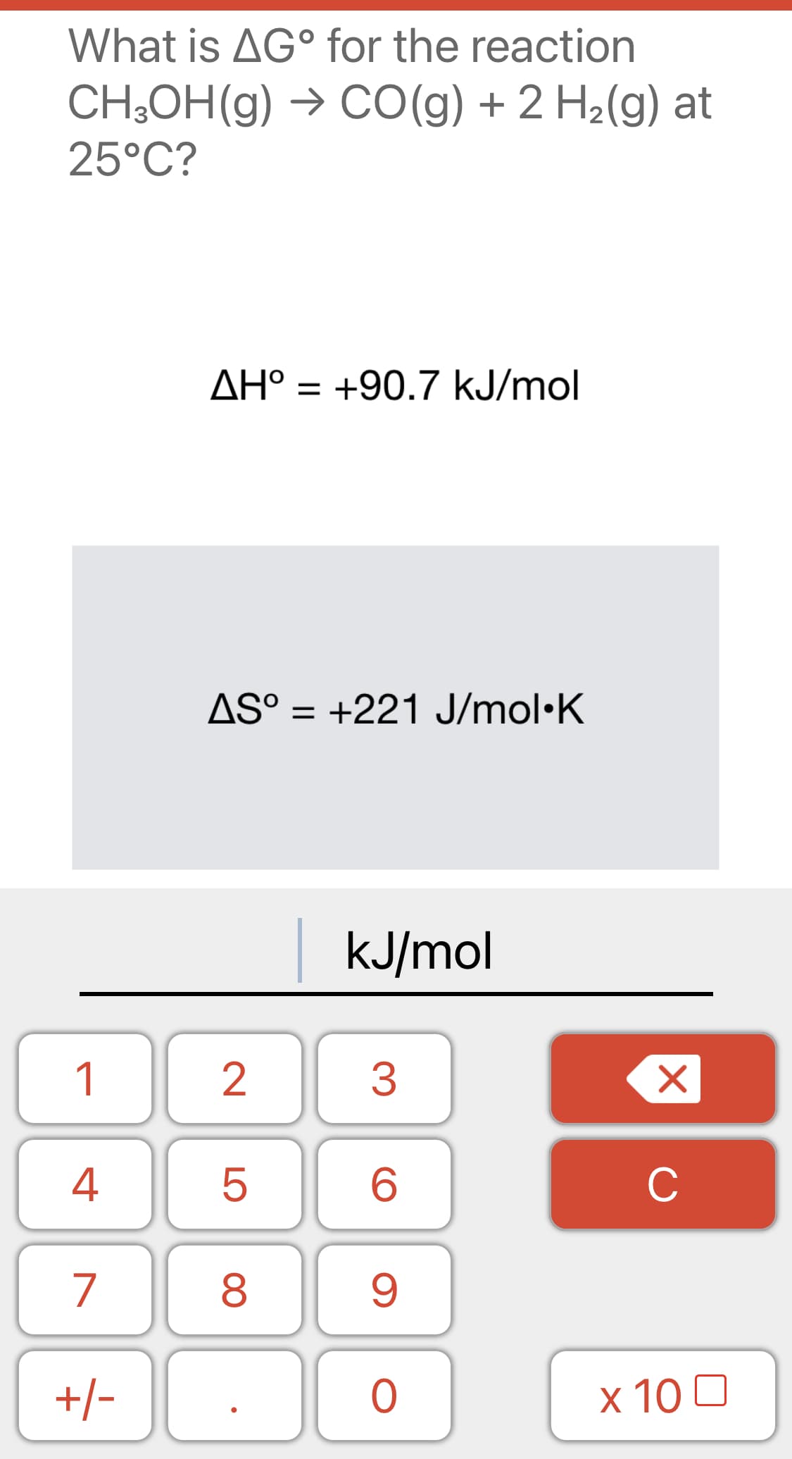 What is AG° for the reaction
CH;OH(g) → CO(g) + 2 H2(g) at
25°C?
AH° = +90.7 kJ/mol
AS° = +221 J/mol•K
kJ/mol
1
2
3
4
C
7
8
9.
+/-
x 10 0
LO
