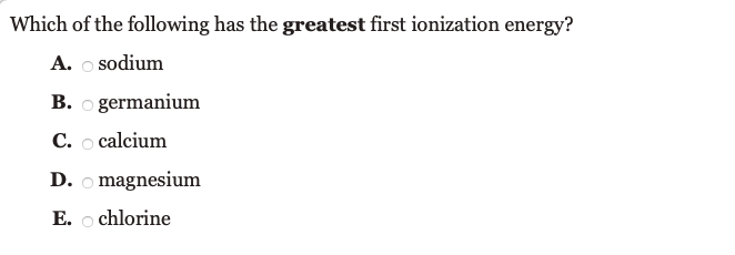 Which of the following has the greatest first ionization energy?
A. o sodium
B. o germanium
C. o calcium
D. o magnesium
E. o chlorine
