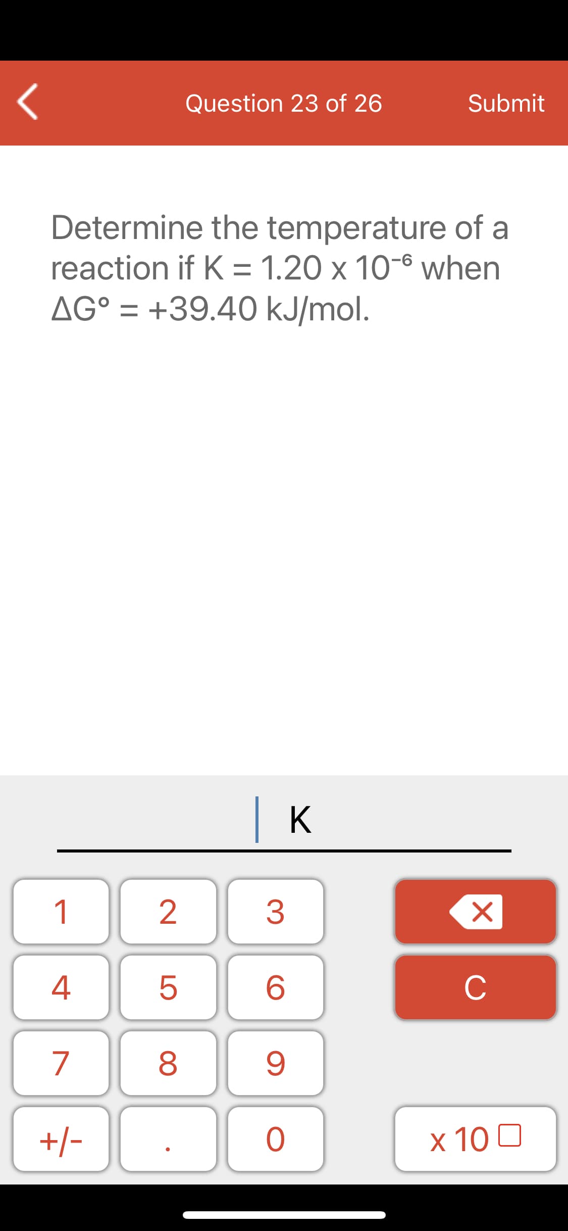 Question 23 of 26
Submit
Determine the temperature of a
reaction if K = 1.20 x 10-6 when
AG° = +39.40 kJ/mol.
| K
1
2
3
4
5
C
7
+/-
x 10 0
00
