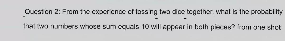 Question 2: From the experience of tossing two dice together, what is the probability
that two numbers whose sum equals 10 will appear in both pieces? from one shot
