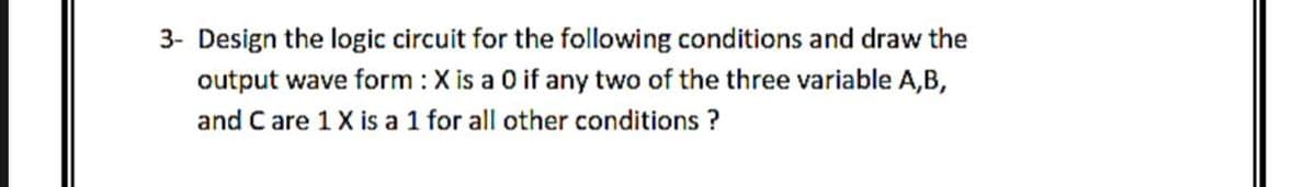 3- Design the logic circuit for the following conditions and draw the
output wave form : X is a 0 if any two of the three variable A,B,
and C are 1X is a 1 for all other conditions ?
