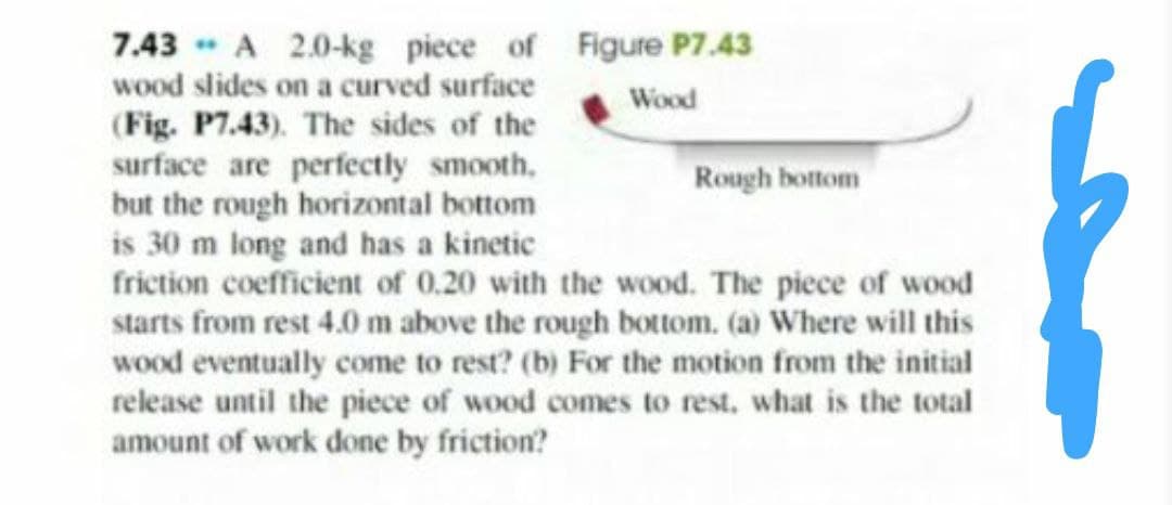 7.43 - A 2.0-kg piece of Figure P7.43
wood slides on a curved surface
Wood
(Fig. P7.43). The sides of the
surface are perfectly smooth,
but the rough horizontal bottom
is 30 m long and has a kinetic
friction coefficient of 0.20 with the wood. The piece of wood
starts from rest 4.0 m above the rough bottom. (a) Where will this
wood eventually come to rest? (b) For the motion from the initial
release until the piece of wood comes to rest, what is the total
amount of work done by friction?
Rough bottom
