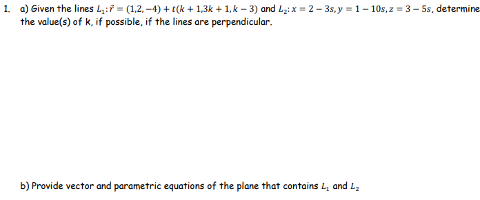 1. a) Given the lines L₁: = (1,2,-4) + t(k+1,3k + 1, k − 3) and L₂: x = 2-3s, y = 1-10s, z = 3-5s, determine
the value(s) of k, if possible, if the lines are perpendicular.
b) Provide vector and parametric equations of the plane that contains L₁ and L₂