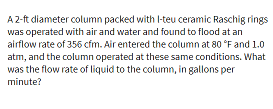 A 2-ft diameter column packed with l-teu ceramic Raschig rings
was operated with air and water and found to flood at an
airflow rate of 356 cfm. Air entered the column at 80 °F and 1.0
atm, and the column operated at these same conditions. What
was the flow rate of liquid to the column, in gallons per
minute?
