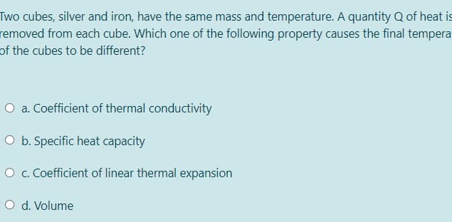 Two cubes, silver and iron, have the same mass and temperature. A quantity Q of heat is
removed from each cube. Which one of the following property causes the final tempera
of the cubes to be different?
O a. Coefficient of thermal conductivity
O b. Specific heat capacity
O c. Coefficient of linear thermal expansion
O d. Volume
