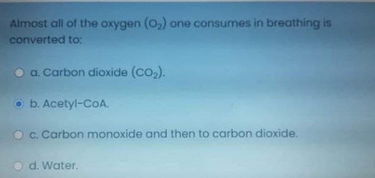 Almost all of the oxygen (0,) one consumes in breathing is
converted to:
O a. Carbon dioxide (CO,).
O b. Acetyl-CoA.
C. Carbon monoxide and then to carbon dioxide.
O d. Water.
