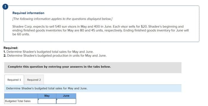 !
Required information
[The following information applies to the questions displayed below.]
Shadee Corp. expects to sell 540 sun visors in May and 400 in June. Each visor sells for $20. Shadee's beginning and
ending finished goods inventories for May are 80 and 45 units, respectively. Ending finished goods inventory for June will
be 60 units.
Required:
1. Determine Shadee's budgeted total sales for May and June.
2. Determine Shadee's budgeted production in units for May and June.
Complete this question by entering your answers in the tabs below.
Required 1 Required 2
Determine Shadee's budgeted total sales for May and June.
May
June
Budgeted Total Sales