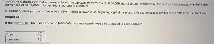 Lopez and Gonzales started a partnership with initial cash investments of $700,000 and $650,000, respectively. The articles of partnership stipulate salary
allowances of $250,000 to Lopez and $100,000 to Gonzales.
In addition, each partner will receive a 12% interest allowance on beginning capital balances, with any remainder divided in the ratio of 5:3, respectively.
Required:
If the partnership had net income of $666,000, how much profit would be allocated to each partner?
Lopez:
SO
Gonzales:
$0