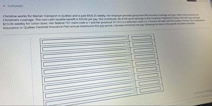 SCENARIO
Christine works for Marian Transport in Québec and is paid $920.25 weekly. Her employer provides group term life insurance coverage and pays 100% of the premiums for
Christine's coverage. This non-cash taxable benefit is $20.00 per pay. She contributes 3% of her gross earnings to the company's Registered Pension an each pay and pan
$23.00 weekly for union dues. Her federal TD1 claim code is 1 and her provincial TP-1015.3-V deduction code is A. Christine will not reach the Québec Pension Pan, Employmen
Insurance or Québec Parental Insurance Plan annual maximums this pay period. Calculate Christine's net pay, following the steps in the payroll calculation tem
Activate Wind