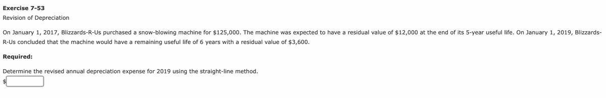 Exercise 7-53
Revision of Depreciation
On January 1, 2017, Blizzards-R-Us purchased a snow-blowing machine for $125,000. The machine was expected to have a residual value of $12,000 at the end of its 5-year useful life. On January 1, 2019, Blizzards-
R-Us concluded that the machine would have a remaining useful life of 6 years with a residual value of $3,600.
Required:
Determine the revised annual depreciation expense for 2019 using the straight-line method.