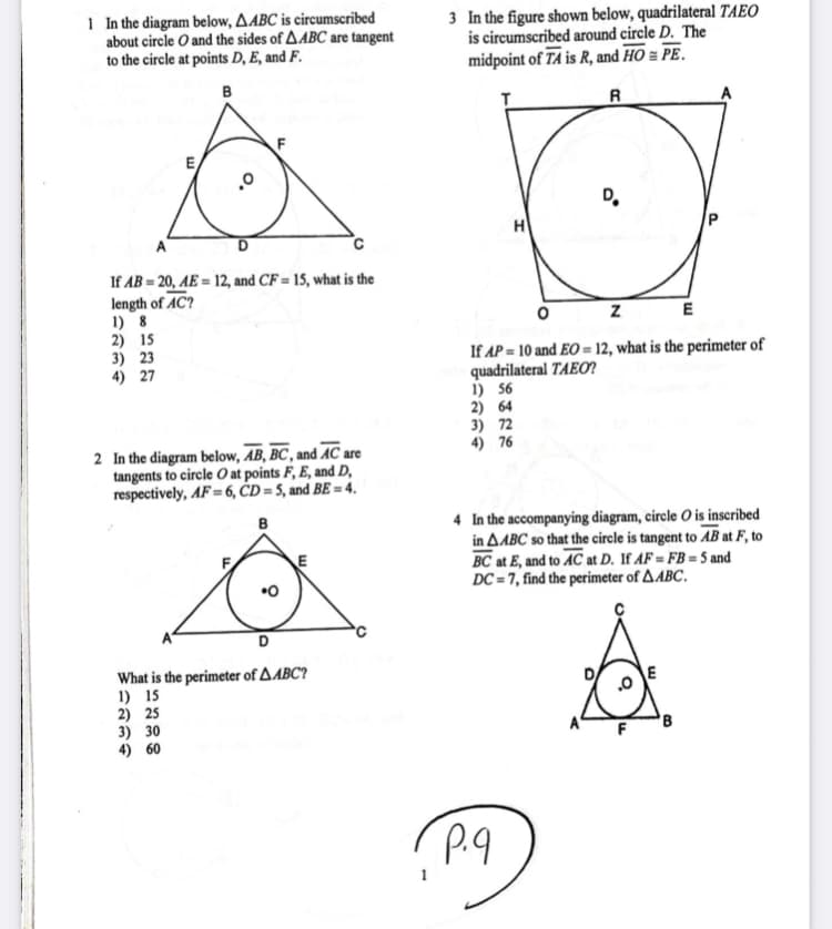 1 In the diagram below, AABC is circumscribed
about circle O and the sides of AABC are tangent
to the circle at points D, E, and F.
3 In the figure shown below, quadrilateral TAEO
is circumscribed around circle D. The
midpoint of TA is R, and HO = PE.
в
T
R
E
D.
H
P
If AB = 20, AE = 12, and CF = 15, what is the
length of AC?
1) 8
2) 15
3) 23
4) 27
ZE
If AP = 10 and EO = 12, what is the perimeter of
quadrilateral TAEO?
1) 56
2) 64
3) 72
4) 76
2 In the diagram below, AB, BC , and AC are
tangents to circle O at points F, E, and D,
respectively, AF= 6, ČD = 5, and BE == 4.
4 In the accompanying diagram, circle O is inscribed
in AABC so that the circle is tangent to AB at F, to
BC at E, and to AC at D. If AF = FB = 5 and
DC = 7, find the perimeter of AABC.
в
What is the perimeter of AABC?
1) 15
2) 25
3) 30
4) 60
