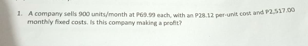 1. A company sells 900 units/month at P69.99 each, with an P28.12 per-unit cost and P2,517.00
monthly fixed costs. Is this company making a profit?
