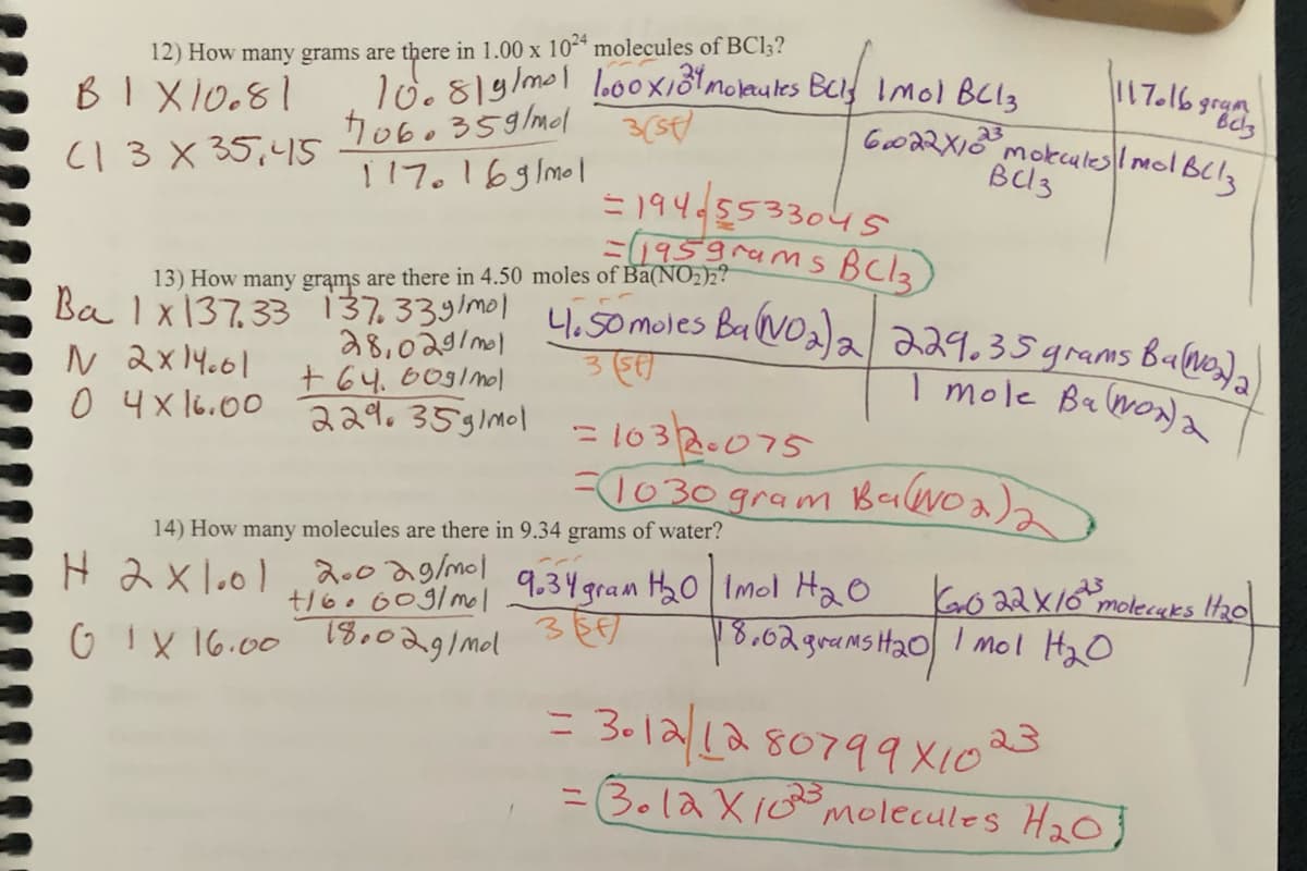 12) How many grams are there in 1.00 x 1024 molecules of BC13?
B1X10.81
(1 3 X 35,45
N 2x14.01
0 4x16.00
10.8/g/m²! 1.00×131 Molecules Buls Imol BC13
1060359/mol
3(st)
1170169/mo1
13) How many grams are there in 4.50 moles of Ba(NO₂)2?
Ba 1x137.33 137.339/mol 4.50 moles Ba(NO₂)2 229.35 grams BaNo₂₂)
35
I mole Ba(NOx) a
H2x101
28,029/mol
+64.60g/mol
229.35g/mol
1117016 grup 3
60022X10 molecules 1 mol Bllz
BC3
19405533045
=(195grams BC13)
14) How many molecules are there in 9.34 grams of water?
2002 g/mol
+16.609/mol
01X 16.00 18.02g/mdl
=1032.075
=1030 gram Ba(NO₂)₂
9.34 gram H₂0 Imol H₂O
Kovo 22 × 10² molecaks 11₂0
18.02 grams H₂0 1 mol H₂O
= 3012/12 80799x10 23
= Bola X10²³ molecules H₂0