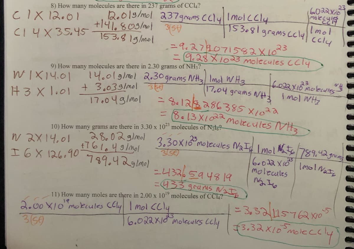 8) How many molecules are there in 237 grams of CC14?
CIX12.01
12.019/mol 237 grams ccly | Imolccly
3(5)
+141.803/mol
CI 4X 35.45 153.8 1g/mal
N2X14.01
I 6 X 126.90
9) How many molecules are there in 2.30 grams of NH3?
WIX14.01
14.01 g/mol 2.30 grams NH3 Imol WH3
#3 X 1.01 +3.03 g/mol 35
17.04 grams NH3
17.04g/mol
10) How many grams are there
6022X10
molecul
153081 grams ccly ccly
Imol
-=9.279071582 X 1023
= 9.28X1023 molecules CCl4
[6.022 X 18 Molecules is
23
Imol WHz
= 8.12/8286385X1022
= 8.13 X 1022 Molecules NH3
3.30 x 1023 molecules of Nalo?
28.02 g/mol 3.30x10³ molecules Naic Imol №256 789.42 grams
+761049/mol
6.022 X10²³ Imol Nata
molecules
1216
356)
789.429lm01
=4326594819
=433 grams Nat
11) How many moles are there in 2.00 x 10¹9 molecules of CCL?
19
2.00 X10" molecules (Cly I mol (Cly
3(50)
16.022X10 molecules cely
23
=3.32/415762x10²5
3.32x10 mo
moleccly