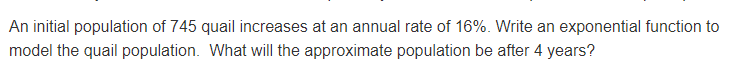 An initial population of 745 quail increases at an annual rate of 16%. Write an exponential function to
model the quail population. What will the approximate population be after 4 years?
