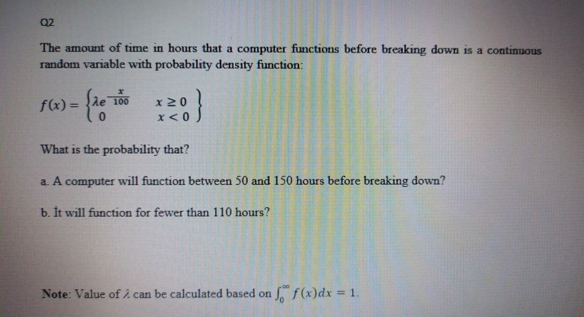 Q2
The amount of time in hours that a computer functions before breaking down is a continuous
random variable with probability density function:
}
f(x) =
100
x 20
What is the probability that?
a. A computer will function between 50 and 150 hours before breaking down?
b. It will function for fewer than 110 hours?
Note: Value of i can be calculated based on f(x)dx 1.
