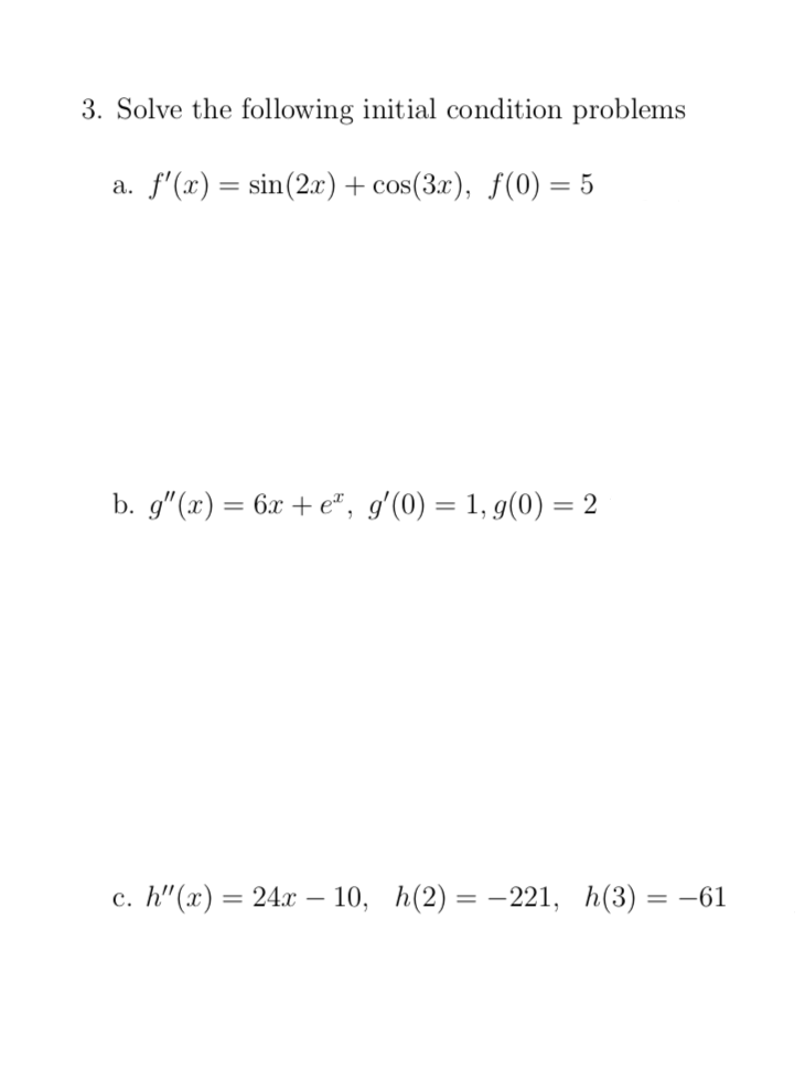 3. Solve the following initial condition problems
a. f'(x) = sin(2x)+ cos(3x), f(0) = 5
b. g"(x) = 6x + e", g'(0) = 1, g(0) = 2
%3D
с. h" (х) — 24х - 10, h(2) — — 221, h(3)
= -61
