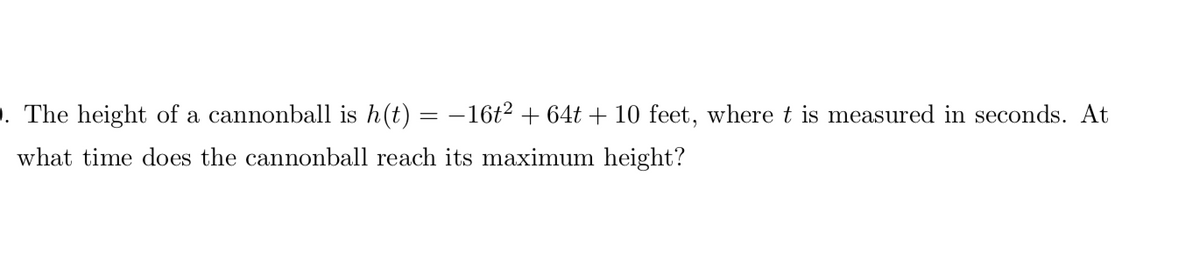 . The height of a cannonball is h(t) = -16t2 + 64t + 10 feet, where t is measured in seconds. At
what time does the cannonball reach its maximum height?
