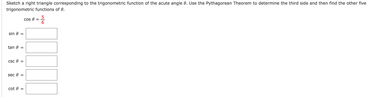 Sketch a right triangle corresponding to the trigonometric function of the acute angle 0. Use the Pythagorean Theorem to determine the third side and then find the other five
trigonometric functions of 0.
Cos e
6.
sin 0 =
tan 0
Csc 0
sec 0 =
cot 0
