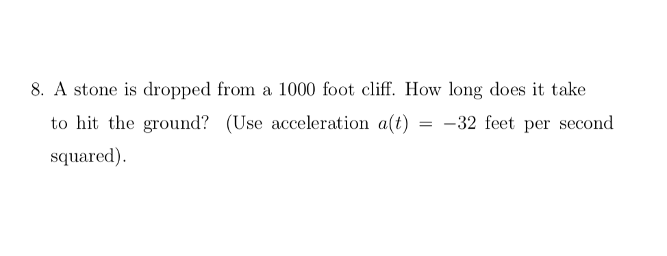 8. A stone is dropped from a 1000 foot cliff. How long does it take
to hit the ground?
(Use acceleration a(t)
= -32 feet per second
squared).
