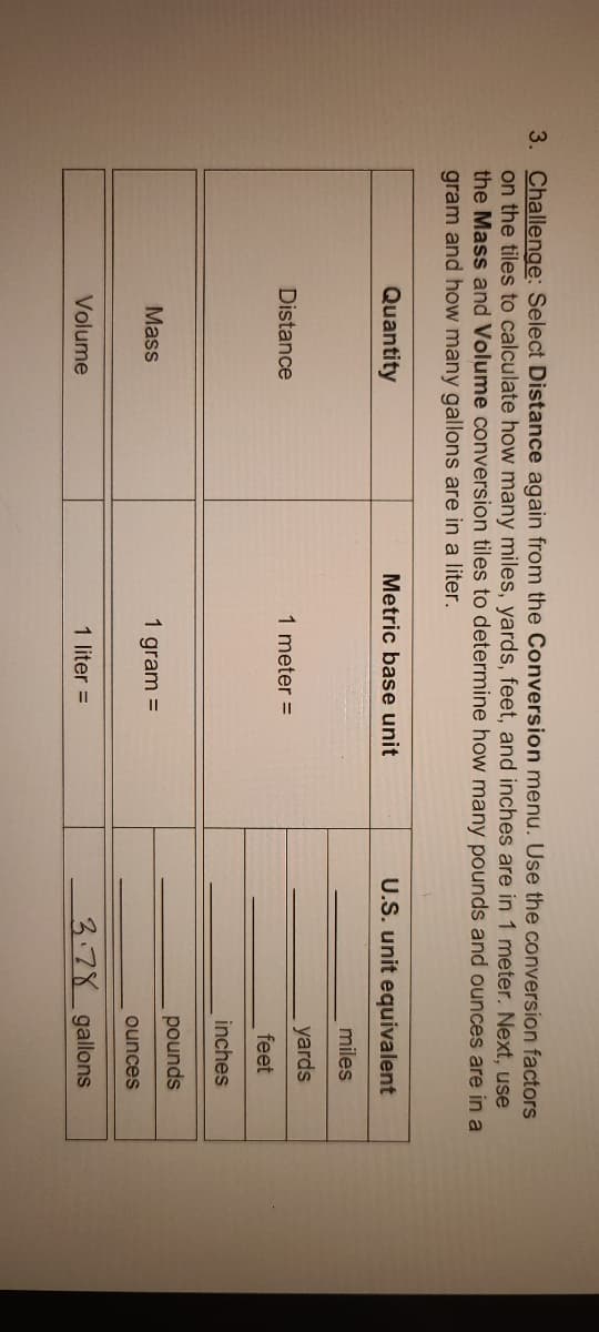 3. Challenge: Select Distance again from the Conversion menu. Use the conversion factors
on the tiles to calculate how many miles, yards, feet, and inches are in 1 meter. Next, use
the Mass and Volume conversion tiles to determine how many pounds and ounces are in a
gram and how many gallons are in a liter.
Quantity
Metric base unit
U.S. unit equivalent
miles
yards
Distance
1 meter =
feet
inches
pounds
Mass
1 gram =
ounces
Volume
1 liter =
3.78_gallons
