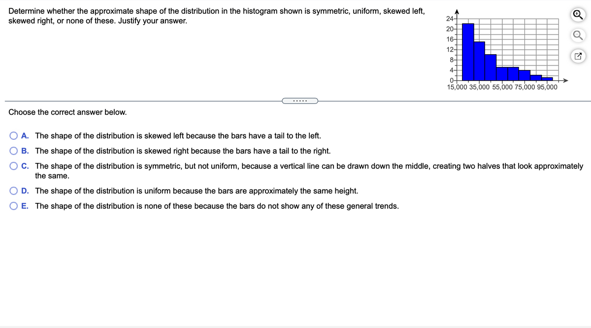 Determine whether the approximate shape of the distribution in the histogram shown is symmetric, uniform, skewed left,
skewed right, or none of these. Justify your answer.
24-
20-
16-
12-
8-
4-
0-
15,000 35,000 55,000 75,000 95,000
.....
Choose the correct answer below.
A. The shape of the distribution is skewed left because the bars have a tail to the left.
B. The shape of the distribution is skewed right because the bars have a tail to the right.
C. The shape of the distribution is symmetric, but not uniform, because a vertical line can be drawn down the middle, creating two halves that look approximately
the same.
D. The shape of the distribution is uniform because the bars are approximately the same height.
O E. The shape of the distribution is none of these because the bars do not show any of these general trends.
O O
