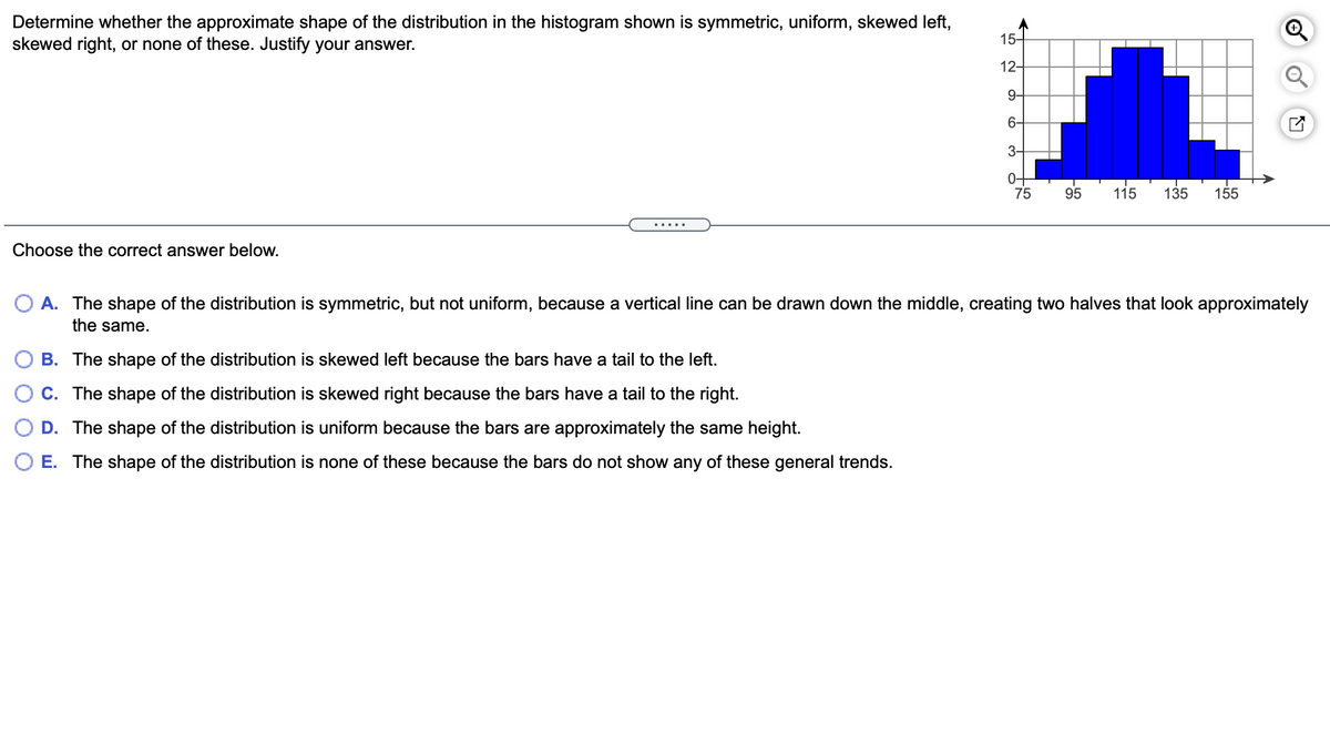 Determine whether the approximate shape of the distribution in the histogram shown is symmetric, uniform, skewed left,
skewed right, or none of these. Justify your answer.
15-
12-
9-
6-
3-
0-
75
115
95
135
155
.....
Choose the correct answer below.
O A. The shape of the distribution is symmetric, but not uniform, because a vertical line can be drawn down the middle, creating two halves that look approximately
the same.
B. The shape of the distribution is skewed left because the bars have a tail to the left.
C. The shape of the distribution is skewed right because the bars have a tail to the right.
D. The shape of the distribution is uniform because the bars are approximately the same height.
E. The shape of the distribution is none of these because the bars do not show any of these general trends.
of
