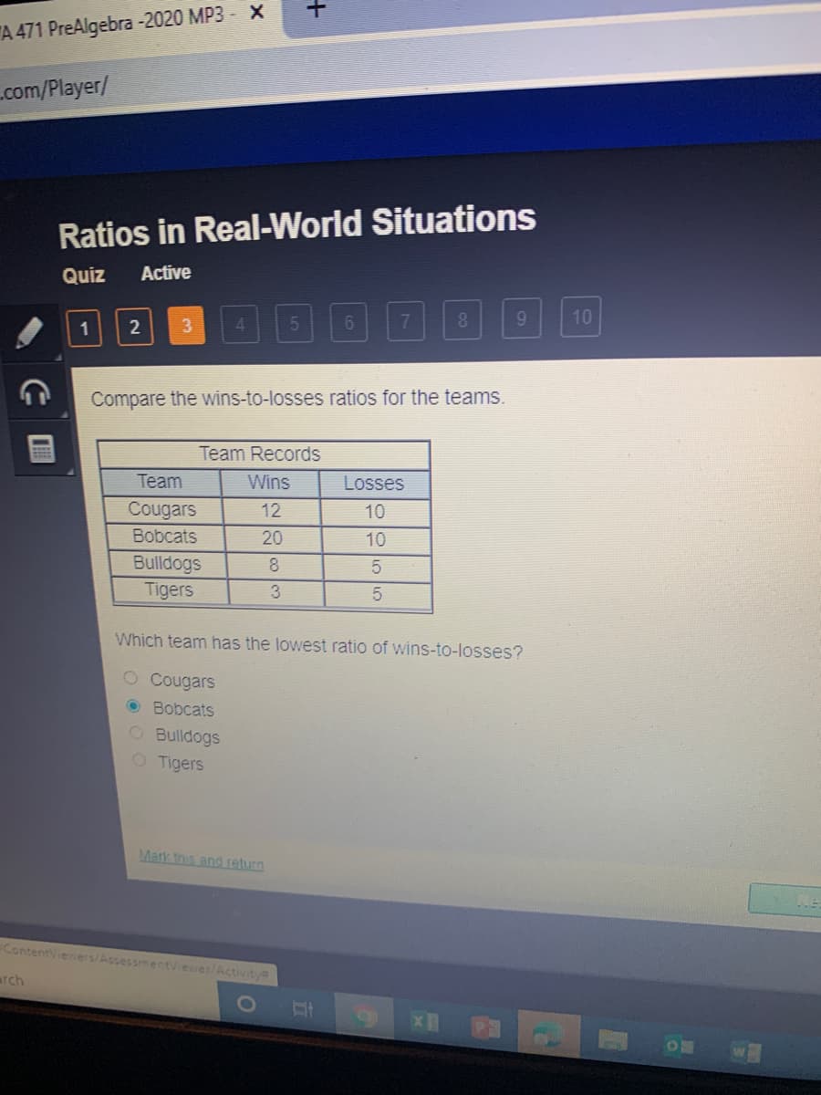 A 471 PreAlgebra -2020 MP3 - X
com/Player/
Ratios in Real-World Situations
Quiz
Active
4.
7
8
10
1
2
Compare the wins-to-losses ratios for the teams.
Team Records
Team
Wins
Losses
Cougars
12
10
Bobcats
20
10
Bulldogs
Tigers
8
3
Which team has the lowest ratio of wins-to-losses?
O Cougars
O Bobcats
O Bulldogs
O Tigers
Mark this and return
ContentViewers/AssessmentViever/Activity
arch
