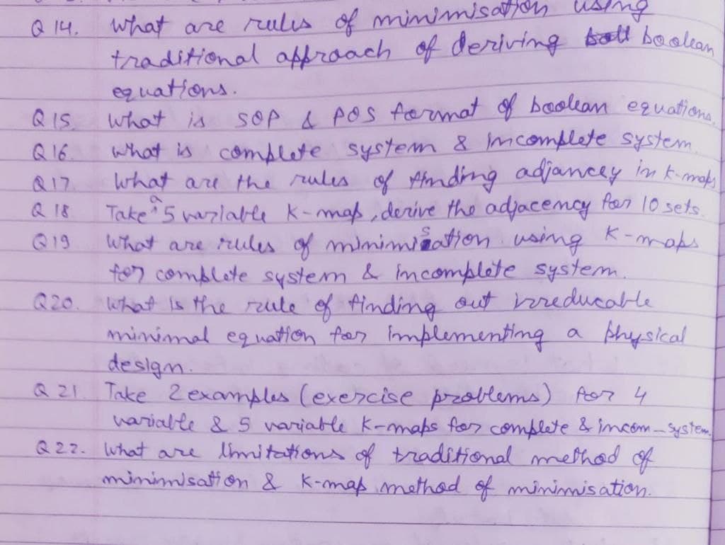 what are rulis of miimisayon
traditional affroach of deriving Arott baoalean
eq uations.
what is
Q 14.
QIS.
SOP & POS fermat f beacolean eguation
Q 16
what is complete system 8 mcomplete system
Q17.
what are the rules of Afndng adjancey in kimob
Q 18
Take 5 hazlable k-mas, derive the adjacemcy for 10 sets.
What are rules of mimimiation using K-meks
tor comblote system & imcomplete system.
Q20. what is the reule of Ainding out hereducable
minimad equation fas Implementing a physical
deslan.
Q Z1. Take Zexamples (exercise przablems) Aor 4
harialle & 5 variable k-mmaps for complete & imcóm System
Q22. what are tmitation of traditiomal method of
minimisation & K-maß methad of minimis ation.
Q19
