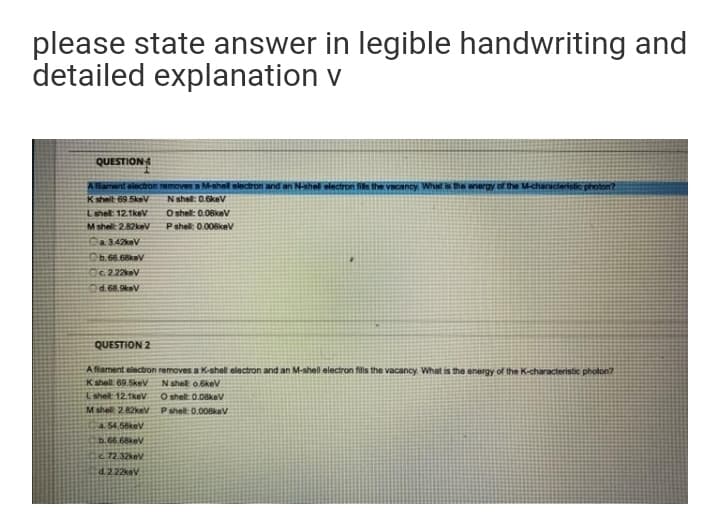 please state answer in legible handwriting and
detailed explanation v
QUESTION
Allament alectron removes a M-shel electron and an Nshel electron fils the vacanty What the anergy of the M-characeristic photon?
Kshelt 69.5kev
N shel: 0.6kev
O shel: 0.06kev
Pshel: 0.008kev
Lshell: 12.1keV
Mshell: 2.82kev
Ca342keV
C6.66.68keV
O222keV
d.68.9kev
QUESTION 2
A flament electron removes a K-shel elactron and an M-shell electron fils the vacancy. What is the energy of the K-characteristie pholon?
K shell 69.5kev
N shel o.6kev
Lshelt 12.1kev
M shel 282kev Pshel: 0.008kev
O shell: 0.08kev
54.58kev
b.66.68kev
.72.32kev
d.222keV
