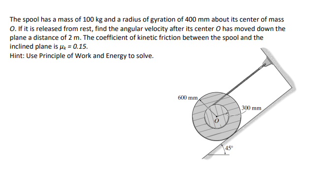 The spool has a mass of 100 kg and a radius of gyration of 400 mm about its center of mass
O. If it is released from rest, find the angular velocity after its center O has moved down the
plane a distance of 2 m. The coefficient of kinetic friction between the spool and the
inclined plane is ux = 0.15.
Hint: Use Principle of Work and Energy to solve.
600 mm
300 mm
45°
