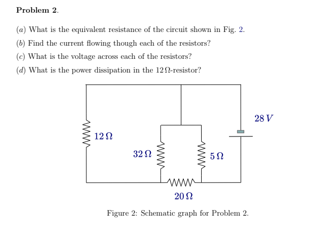 Problem 2.
(a) What is the equivalent resistance of the circuit shown in Fig. 2.
(b) Find the current flowing though each of the resistors?
(c) What is the voltage across each of the resistors?
(d) What is the power dissipation in the 120-resistor?
28 V
12Ω
32 Ω
ww
20 Ω
Figure 2: Schematic graph for Problem 2.
www
ww
ww
