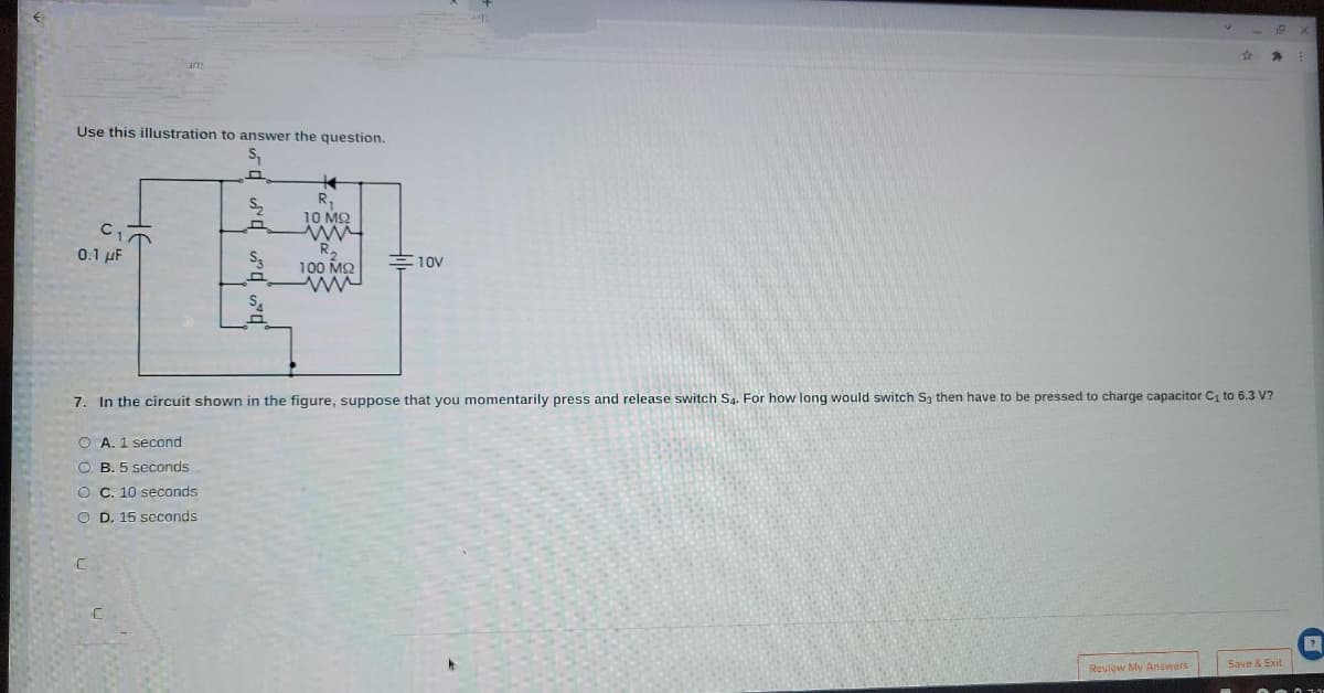 海
Use this illustration to answer the question.
R,
10 M2
0.1 uF
100 MQ
E10v
7. In the circuit shown in the figure, suppose that you momentarily press and release switch Sa. For how long would switch S3 then have to be pressed to charge capacitor C1 to 6.3 V?
O A. 1 second
O B. 5 seconds
O C. 10 seconds
O D. 15 seconds
Save & Exit
Reviow My Answers
