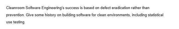 Cleanroom Software Engineering's success is based on defect eradication rather than
prevention. Give some history on building software for clean environments, including statistical
use testing.