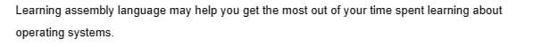 Learning assembly language may help you get the most out of your time spent learning about
operating systems.