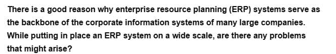 There is a good reason why enterprise resource planning (ERP) systems serve as
the backbone of the corporate information systems of many large companies.
While putting in place an ERP system on a wide scale, are there any problems
that might arise?