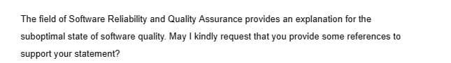 The field of Software Reliability and Quality Assurance provides an explanation for the
suboptimal state of software quality. May I kindly request that you provide some references to
support your statement?