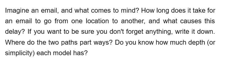 Imagine an email, and what comes to mind? How long does it take for
an email to go from one location to another, and what causes this
delay? If you want to be sure you don't forget anything, write it down.
Where do the two paths part ways? Do you know how much depth (or
simplicity) each model has?