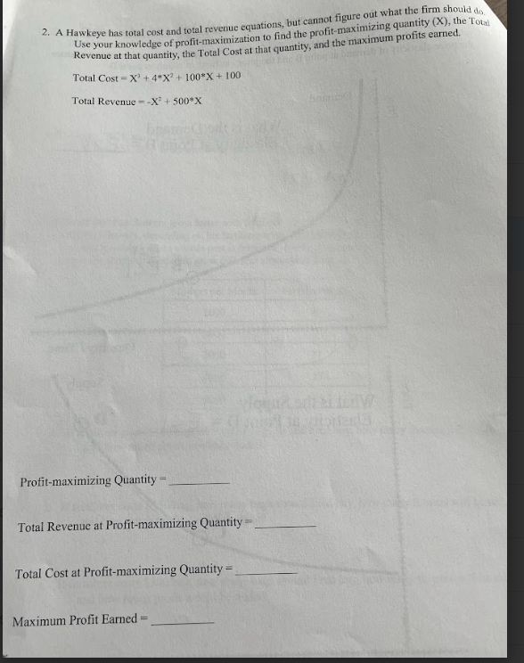 2. A Hawkeye has total cost and total revenue equations, but cannot figure out what the firm should do,
Use your knowledge of profit-maximization to find the profit-maximizing quantity (X), the Total
Revenue at that quantity, the Total Cost at that quantity, and the maximum profits earned.
Total Cost X+4*X2 +100*X+100
Total Revenue --X2+500*X
Profit-maximizing Quantity
=
Total Revenue at Profit-maximizing Quantity=
Total Cost at Profit-maximizing Quantity=
Maximum Profit Earned:
=