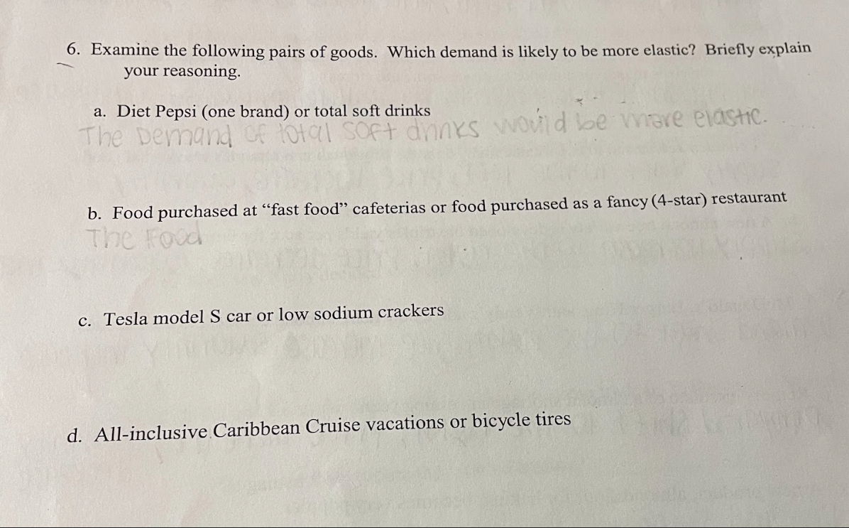 6. Examine the following pairs of goods. Which demand is likely to be more elastic? Briefly explain
your reasoning.
a. Diet Pepsi (one brand) or total soft drinks
The Demand of total soft drinks would be where elastic.
b. Food purchased at "fast food" cafeterias or food purchased as a fancy (4-star) restaurant
The Food
c. Tesla model S car or low sodium crackers
d. All-inclusive Caribbean Cruise vacations or bicycle tires