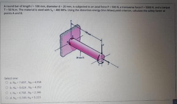 A round bar of length /= 100 mm, diameter d 20 mm, is subjected to an axial force P- 500 N, a transverse force F5000 N, and a torque
T-50 N.m. The material is steel with Sy 480 MPa. Using the distortion energy (Von Mises) yield criterion, calculate the safety factor at
points A and B.
20 D.
Select one:
O a. NA = 7.897, Ng = 4.958
O b. NA = 0.624, Ng- 4.352
Oc. NA 4.768, Ng 2.346
O d. NA = 0.749, Ng =5.223
