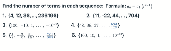 Find the number of terms in each sequence: Formula: a, = a, (r"-1)
2. {11, -22, 44, ... , 704}
1. (4, 12, 36, ..., 236196}
6561
3. {100, –10, 1, ... , -10-'}
4. {48, 36, 27,
....
1024
81
5. { -ý, T28** 2048
6561
6. {100, 10, 1, ... ,
10-103
9
